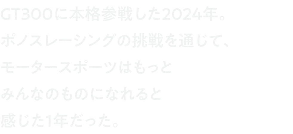 GT300に本格参戦した2024年。ポノスレーシングの挑戦を通じて、モータースポーツはもっとみんなのものになれると感じた1年だった。