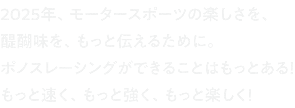 2025年、モータースポーツの楽しさを、醍醐味を、もっと伝えるために。ポノスレーシングができることはもっとある！もっと速く、もっと強く、もっと楽しく！